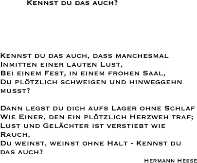 Kennst du das auch?
Kennst du das auch, daß manchesmal
Inmitten einer lauten Lust,
Bei einem Fest, in einem frohen Saal,
Du plötzlich schweigen und hinweggehn mußt?
 
Dann legst du dich aufs Lager ohne Schlaf
Wie Einer, den ein plötzlich Herzweh traf;
Lust und Gelächter ist verstiebt wie Rauch,
Du weinst, weinst ohne Halt - Kennst du das auch?
Hermann Hesse