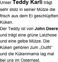 Unser Teddy Karli trägt sehr stolz in seiner Mütze die frisch aus dem Ei geschlüpften Küken. 
Der Teddy ist von John Deere und trägt eine grüne Latzhose und eine gelbe Mütze. Die Küken gehören zum „Outfit“ und die Kükenmama lag mal bei uns im Osternest.
