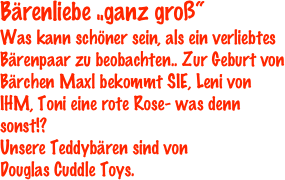 Bärenliebe „ganz groß“
Was kann schöner sein, als ein verliebtes Bärenpaar zu beobachten.. Zur Geburt von Bärchen Maxl bekommt SIE, Leni von IHM, Toni eine rote Rose- was denn sonst!? 
Unsere Teddybären sind von 
Douglas Cuddle Toys.