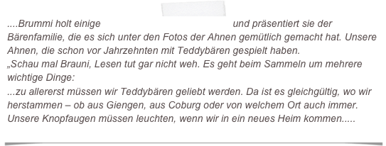 ....Brummi holt einige Bärenbücher aus dem Regal und präsentiert sie der Bärenfamilie, die es sich unter den Fotos der Ahnen gemütlich gemacht hat. Unsere Ahnen, die schon vor Jahrzehnten mit Teddybären gespielt haben.
„Schau mal Brauni, Lesen tut gar nicht weh. Es geht beim Sammeln um mehrere wichtige Dinge:
...zu allererst müssen wir Teddybären geliebt werden. Da ist es gleichgültig, wo wir herstammen – ob aus Giengen, aus Coburg oder von welchem Ort auch immer. Unsere Knopfaugen müssen leuchten, wenn wir in ein neues Heim kommen.....