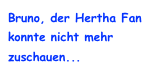 Bruno, der Hertha Fan konnte nicht mehr zuschauen...