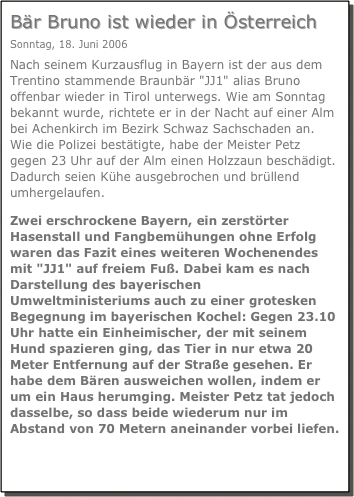Bär Bruno ist wieder in Österreich
Sonntag, 18. Juni 2006
Nach seinem Kurzausflug in Bayern ist der aus dem Trentino stammende Braunbär "JJ1" alias Bruno offenbar wieder in Tirol unterwegs. Wie am Sonntag bekannt wurde, richtete er in der Nacht auf einer Alm bei Achenkirch im Bezirk Schwaz Sachschaden an.
Wie die Polizei bestätigte, habe der Meister Petz gegen 23 Uhr auf der Alm einen Holzzaun beschädigt. Dadurch seien Kühe ausgebrochen und brüllend umhergelaufen.
Zwei erschrockene Bayern, ein zerstörter Hasenstall und Fangbemühungen ohne Erfolg waren das Fazit eines weiteren Wochenendes mit "JJ1" auf freiem Fuß. Dabei kam es nach Darstellung des bayerischen Umweltministeriums auch zu einer grotesken Begegnung im bayerischen Kochel: Gegen 23.10 Uhr hatte ein Einheimischer, der mit seinem Hund spazieren ging, das Tier in nur etwa 20 Meter Entfernung auf der Straße gesehen. Er habe dem Bären ausweichen wollen, indem er um ein Haus herumging. Meister Petz tat jedoch dasselbe, so dass beide wiederum nur im Abstand von 70 Metern aneinander vorbei liefen.
