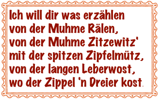 Ich will dir was erzählen
von der Muhme Rälen,
von der Muhme Zitzewitz'
mit der spitzen Zipfelmütz,
von der langen Leberwost,
wo der Zippel 'n Dreier kost.