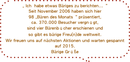 „ Ich  habe etwas Bäriges zu berichten...“
Seit November 2006 haben sich hier 
98 „Bären des Monats“ präsentiert,ca. 370.000 Besucher vergnügt,sind vier Bärenbücher erschienen und so gibt es bärige Freu(n)de weltweit.
Wir freuen uns auf nächsten Aktionen und warten gespannt auf 2015.
Bärige Grüße 