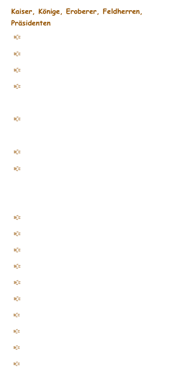 Kaiser, Könige, Eroberer, Feldherren, Präsidenten
   Elisabeth, Kaiserin von Österreich (Sisi)
    Ludwig II von Bayern (Kronprinz)  
    Kaiser Karl der Grosse
    König Friedrich II von Preussen-                Der Alte Fritz
    König Friedrich II von Preussen-                Fritz, der Kleene
   General von Steuben, preussischer General    Kaiser Wilhelm II


    Zar Peter I von Russland
    Napoleon Bonaparte, Kaiser von Frankreich
    Caesar, Römischer Kaiser
    Cleoprata, seine Geliebte
    Sonnenkönig Ludwig XIV 
    Tutanchamun, ägyptischer König
     Christoph Columbus, Entdecker
     Theodore Roosevelt, 26. Präsident USA
     John Fitzgerald Kennedy, 35. Präsident USA
     Barack Obama, 44. Präsident USA  