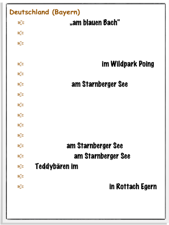 Deutschland (Bayern)
  Anglerglück „am blauen Bach“
   Bayernbär führt durch sein Bayernparadies
   Bayerische BärSönlichkeiten aus „Wenn in  Bayern der Bär los ist“
   Bärige Sommerfreuden im Wildpark Poing
   Eisenbahner auf großer Fahrt
   Fischerglück am Starnberger See
   Jäger Flori in den Bayerischen Bergen
   Münchner im Himmel
   Piraten auf hoher See
   Räuber in den Tegernseer Bergen
   Schwarzwald lädt ein
   Seglerruhe am Starnberger See
   Sonnenbaden am Starnberger See
   Teddybären im Rottacher Kurpark
   Tram Linie 8 München
   Verwandlung eines Königs in Rottach Egern 
   In Berlin ist der Bär los 