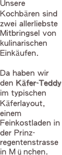 Unsere Kochbären sind zwei allerliebste Mitbringsel von kulinarischen Einkäufen. 

Da haben wir  den Käfer-Teddy im typischen Käferlayout, einem Feinkostladen in der Prinz-regentenstrasse in München.