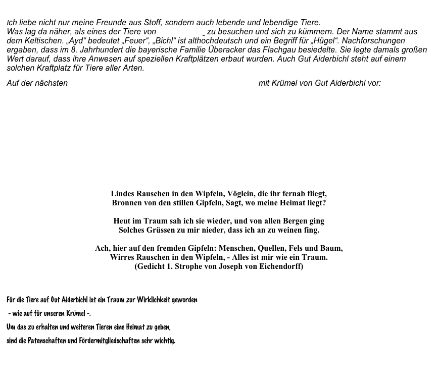 Ich liebe nicht nur meine Freunde aus Stoff, sondern auch lebende und lebendige Tiere. Was lag da näher, als eines der Tiere von Gut Aiderbichl  zu besuchen und sich zu kümmern. Der Name stammt aus dem Keltischen. „Ayd“ bedeutet „Feuer“, „Bichl“ ist althochdeutsch und ein Begriff für „Hügel“. Nachforschungen ergaben, dass im 8. Jahrhundert die bayerische Familie Überacker das Flachgau besiedelte. Sie legte damals großen Wert darauf, dass ihre Anwesen auf speziellen Kraftplätzen erbaut wurden. Auch Gut Aiderbichl steht auf einem solchen Kraftplatz für Tiere aller Arten. 
Auf der nächsten Seite stellt sich unser Pony Krümel aus dem Bärenmuseum mit Krümel von Gut Aiderbichl vor:







Lindes Rauschen in den Wipfeln, Vöglein, die ihr fernab fliegt, Bronnen von den stillen Gipfeln, Sagt, wo meine Heimat liegt?   Heut im Traum sah ich sie wieder, und von allen Bergen ging Solches Grüssen zu mir nieder, dass ich an zu weinen fing.   Ach, hier auf den fremden Gipfeln: Menschen, Quellen, Fels und Baum, Wirres Rauschen in den Wipfeln, - Alles ist mir wie ein Traum.  (Gedicht 1. Strophe von Joseph von Eichendorff)
  
Für die Tiere auf Gut Aiderbichl ist ein Traum zur Wirklichkeit geworden
 - wie auf für unseren Krümel -. 
Um das zu erhalten und weiteren Tieren eine Heimat zu geben, 
sind die Patenschaften und Fördermitgliedschaften sehr wichtig.

