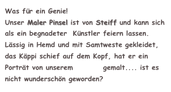 Was für ein Genie!
Unser Maler Pinsel ist von Steiff und kann sich als ein begnadeter  Künstler feiern lassen. 
Lässig in Hemd und mit Samtweste gekleidet, das Käppi schief auf dem Kopf, hat er ein Porträt von unserem Struppi gemalt.... ist es nicht wunderschön geworden?