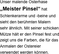 Unser malende Osterhase „Meister Pinsel“ hat Schlenkerarme und -beine und sieht den berühmten Malern sehr ähnlich. Mit seiner schicken Mütze hält er den Pinsel fest und zeigt uns die Farben, die für das Anmalen der Ostereier verwendet werden können.