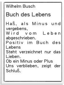 Wilhelm Busch
Buch des Lebens
Haß, als Minus und vergebens,
Wird vom Leben abgeschrieben.
Positiv im Buch des Lebens
Steht verzeichnet nur das Lieben.
Ob ein Minus oder Plus
Uns verblieben, zeigt der Schluß.