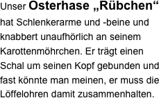 Unser Osterhase „Rübchen“ hat Schlenkerarme und -beine und knabbert unaufhörlich an seinem Karottenmöhrchen. Er trägt einen Schal um seinen Kopf gebunden und fast könnte man meinen, er muss die Löffelohren damit zusammenhalten.