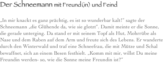 Der Schneemann mit Freund(in) und Feind
„In mir knackt es ganz prächtig, es ist so wunderbar kalt!“ sagte der Schneemann „die Glühende da, wie sie glotzt“. Damit meinte er die Sonne, die gerade unterging. Da stand er mit seinem Topf als Hut, Mohrrübe als Nase und dem Raben auf dem Arm und freute sich des Lebens. Er wanderte durch den Winterwald und traf eine Schneefrau, die mit Mütze und Schal bewaffnet, sich an einem Besen festhielt. „Komm mit mir, willst Du meine Freundin werden- so, wie die Sonne meine Freundin ist?“