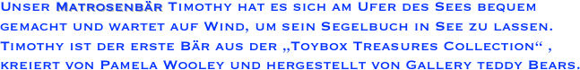 Unser Matrosenbär Timothy hat es sich am Ufer des Sees bequem gemacht und wartet auf Wind, um sein Segelbuch in See zu lassen. Timothy ist der erste Bär aus der „Toybox Treasures Collection“ , kreiert von Pamela Wooley und hergestellt von Gallery teddy Bears.
