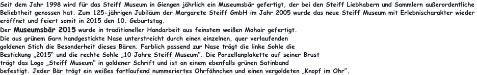 Seit dem Jahr 1998 wird für das Steiff Museum in Giengen jährlich ein Museumsbär gefertigt, der bei den Steiff Liebhabern und Sammlern außerordentliche Beliebtheit genossen hat. Zum 125-jährigen Jubiläum der Margarete Steiff GmbH im Jahr 2005 wurde das neue Steiff Museum mit Erlebnischarakter wieder eröffnet und feiert somit in 2015 den 10. Geburtstag. 
Der Museumsbär 2015 wurde in traditioneller Handarbeit aus feinstem weißen Mohair gefertigt.
Die aus grünem Garn handgestickte Nase unterstreicht durch einen einzelnen, quer verlaufenden
goldenen Stich die Besonderheit dieses Bären. Farblich passend zur Nase trägt die linke Sohle die 
Bestickung „2015“ und die rechte Sohle „10 Jahre Steiff Museum”. Die Porzellanplakette auf seiner Brust 
trägt das Logo „Steiff Museum” in goldener Schrift und ist an einem ebenfalls grünen Satinband 
befestigt. Jeder Bär trägt ein weißes fortlaufend nummeriertes Ohrfähnchen und einen vergoldeten „Knopf im Ohr”. 