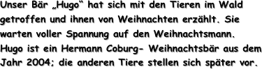Unser Bär „Hugo“ hat sich mit den Tieren im Wald getroffen und ihnen von Weihnachten erzählt. Sie warten voller Spannung auf den Weihnachtsmann.
Hugo ist ein Hermann Coburg- Weihnachtsbär aus dem Jahr 2004; die anderen Tiere stellen sich später vor.
