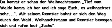 Da kommt er schon der Weihnachtsmann „Tief vom Walde komm ich her und ich sage Euch, es weihnachtet sehr...“. Mit seinem Renntier bahnt er sich den Weg durch den Wald. Weihnachtsmann und Renntier bewegen sich und rufen laut „Juchu“.