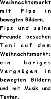 Weihnachtsmarkt mit Fips in bewegten Bildern. 
Fips und seine Freunde besuchen Toni auf dem Weihnachtsmarkt; ein bäriges Vergnügen in bewegten Bildern und mit Musik und Texten.