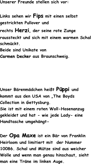 Unserer Freunde stellen sich vor:
Links sehen wir Fips mit einen selbst gestrickten Pullover und 
rechts Herzi, der seine rote Zunge raussteckt und sich mit einem warmen Schal schmückt.
Beide sind Unikate von
Carmen Decker aus Braunschweig.
Unser Bärenmädchen heißt Püppi und kommt aus den USA von „The Boyds Collection in Gettysburg. 
Sie ist mit einem roten Woll-Hosenanzug gekleidet und hat - wie jede Lady- eine Handtasche umgehängt-
Der Opa Maxe ist ein Bär von Franklin Heirloom und limitiert mit  der Nummer 10086. Schal und Mütze sind aus weicher Wolle und wenn man genau hinschaut, sieht man eine Träne im linken Auge.