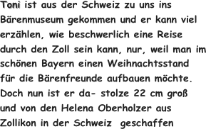 Toni ist aus der Schweiz zu uns ins Bärenmuseum gekommen und er kann viel erzählen, wie beschwerlich eine Reise durch den Zoll sein kann, nur, weil man im schönen Bayern einen Weihnachtsstand für die Bärenfreunde aufbauen möchte.
Doch nun ist er da- stolze 22 cm groß und von den Helena Oberholzer aus Zollikon in der Schweiz  geschaffen